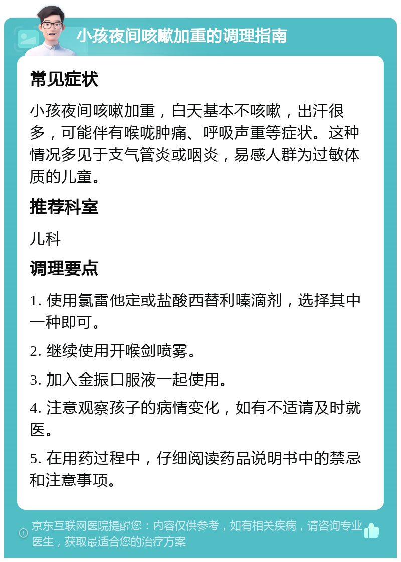 小孩夜间咳嗽加重的调理指南 常见症状 小孩夜间咳嗽加重，白天基本不咳嗽，出汗很多，可能伴有喉咙肿痛、呼吸声重等症状。这种情况多见于支气管炎或咽炎，易感人群为过敏体质的儿童。 推荐科室 儿科 调理要点 1. 使用氯雷他定或盐酸西替利嗪滴剂，选择其中一种即可。 2. 继续使用开喉剑喷雾。 3. 加入金振口服液一起使用。 4. 注意观察孩子的病情变化，如有不适请及时就医。 5. 在用药过程中，仔细阅读药品说明书中的禁忌和注意事项。