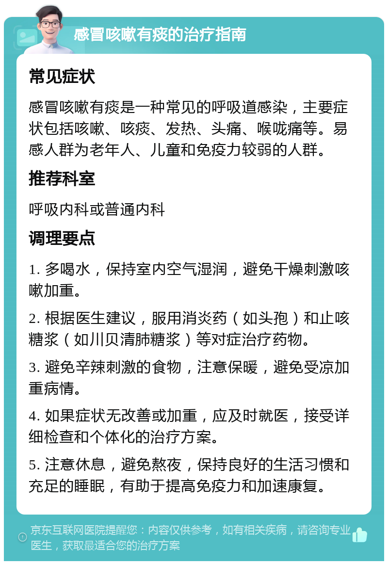 感冒咳嗽有痰的治疗指南 常见症状 感冒咳嗽有痰是一种常见的呼吸道感染，主要症状包括咳嗽、咳痰、发热、头痛、喉咙痛等。易感人群为老年人、儿童和免疫力较弱的人群。 推荐科室 呼吸内科或普通内科 调理要点 1. 多喝水，保持室内空气湿润，避免干燥刺激咳嗽加重。 2. 根据医生建议，服用消炎药（如头孢）和止咳糖浆（如川贝清肺糖浆）等对症治疗药物。 3. 避免辛辣刺激的食物，注意保暖，避免受凉加重病情。 4. 如果症状无改善或加重，应及时就医，接受详细检查和个体化的治疗方案。 5. 注意休息，避免熬夜，保持良好的生活习惯和充足的睡眠，有助于提高免疫力和加速康复。