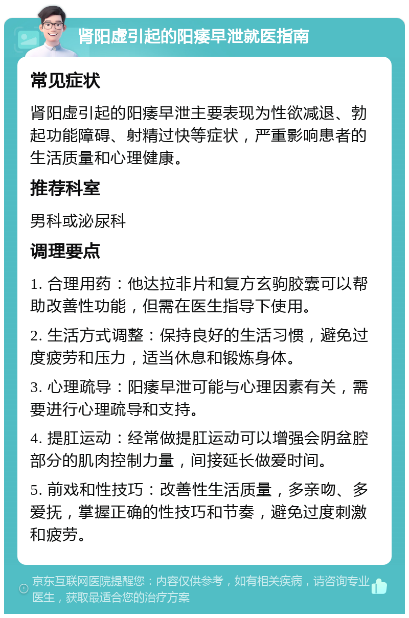 肾阳虚引起的阳痿早泄就医指南 常见症状 肾阳虚引起的阳痿早泄主要表现为性欲减退、勃起功能障碍、射精过快等症状，严重影响患者的生活质量和心理健康。 推荐科室 男科或泌尿科 调理要点 1. 合理用药：他达拉非片和复方玄驹胶囊可以帮助改善性功能，但需在医生指导下使用。 2. 生活方式调整：保持良好的生活习惯，避免过度疲劳和压力，适当休息和锻炼身体。 3. 心理疏导：阳痿早泄可能与心理因素有关，需要进行心理疏导和支持。 4. 提肛运动：经常做提肛运动可以增强会阴盆腔部分的肌肉控制力量，间接延长做爱时间。 5. 前戏和性技巧：改善性生活质量，多亲吻、多爱抚，掌握正确的性技巧和节奏，避免过度刺激和疲劳。