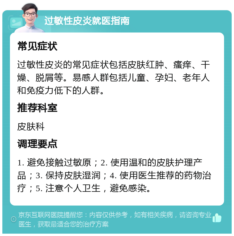 过敏性皮炎就医指南 常见症状 过敏性皮炎的常见症状包括皮肤红肿、瘙痒、干燥、脱屑等。易感人群包括儿童、孕妇、老年人和免疫力低下的人群。 推荐科室 皮肤科 调理要点 1. 避免接触过敏原；2. 使用温和的皮肤护理产品；3. 保持皮肤湿润；4. 使用医生推荐的药物治疗；5. 注意个人卫生，避免感染。