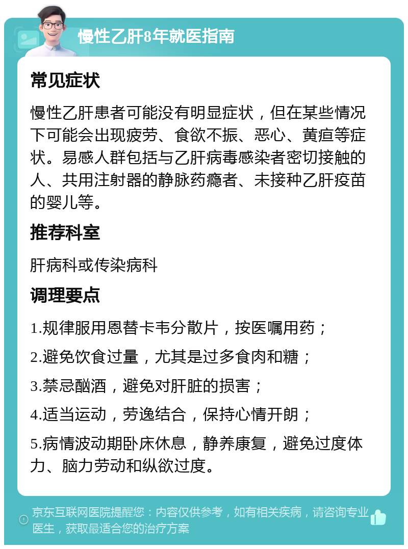 慢性乙肝8年就医指南 常见症状 慢性乙肝患者可能没有明显症状，但在某些情况下可能会出现疲劳、食欲不振、恶心、黄疸等症状。易感人群包括与乙肝病毒感染者密切接触的人、共用注射器的静脉药瘾者、未接种乙肝疫苗的婴儿等。 推荐科室 肝病科或传染病科 调理要点 1.规律服用恩替卡韦分散片，按医嘱用药； 2.避免饮食过量，尤其是过多食肉和糖； 3.禁忌酗酒，避免对肝脏的损害； 4.适当运动，劳逸结合，保持心情开朗； 5.病情波动期卧床休息，静养康复，避免过度体力、脑力劳动和纵欲过度。