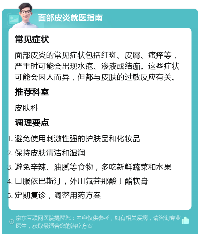 面部皮炎就医指南 常见症状 面部皮炎的常见症状包括红斑、皮屑、瘙痒等，严重时可能会出现水疱、渗液或结痂。这些症状可能会因人而异，但都与皮肤的过敏反应有关。 推荐科室 皮肤科 调理要点 避免使用刺激性强的护肤品和化妆品 保持皮肤清洁和湿润 避免辛辣、油腻等食物，多吃新鲜蔬菜和水果 口服依巴斯汀，外用氟芬那酸丁酯软膏 定期复诊，调整用药方案