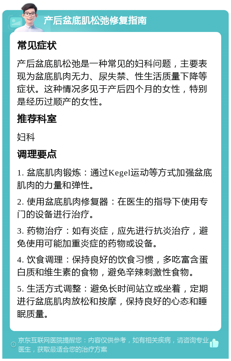 产后盆底肌松弛修复指南 常见症状 产后盆底肌松弛是一种常见的妇科问题，主要表现为盆底肌肉无力、尿失禁、性生活质量下降等症状。这种情况多见于产后四个月的女性，特别是经历过顺产的女性。 推荐科室 妇科 调理要点 1. 盆底肌肉锻炼：通过Kegel运动等方式加强盆底肌肉的力量和弹性。 2. 使用盆底肌肉修复器：在医生的指导下使用专门的设备进行治疗。 3. 药物治疗：如有炎症，应先进行抗炎治疗，避免使用可能加重炎症的药物或设备。 4. 饮食调理：保持良好的饮食习惯，多吃富含蛋白质和维生素的食物，避免辛辣刺激性食物。 5. 生活方式调整：避免长时间站立或坐着，定期进行盆底肌肉放松和按摩，保持良好的心态和睡眠质量。