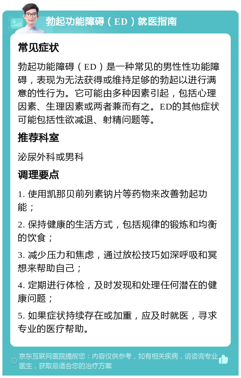 勃起功能障碍（ED）就医指南 常见症状 勃起功能障碍（ED）是一种常见的男性性功能障碍，表现为无法获得或维持足够的勃起以进行满意的性行为。它可能由多种因素引起，包括心理因素、生理因素或两者兼而有之。ED的其他症状可能包括性欲减退、射精问题等。 推荐科室 泌尿外科或男科 调理要点 1. 使用凯那贝前列素钠片等药物来改善勃起功能； 2. 保持健康的生活方式，包括规律的锻炼和均衡的饮食； 3. 减少压力和焦虑，通过放松技巧如深呼吸和冥想来帮助自己； 4. 定期进行体检，及时发现和处理任何潜在的健康问题； 5. 如果症状持续存在或加重，应及时就医，寻求专业的医疗帮助。