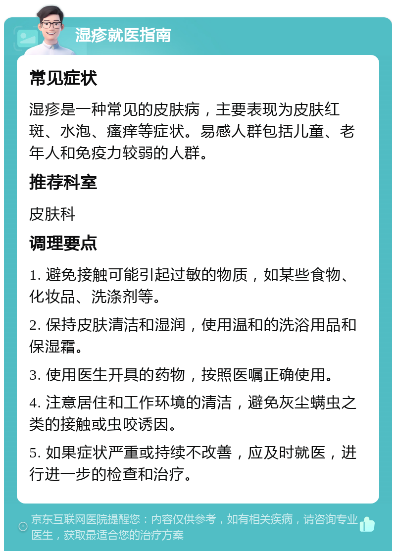 湿疹就医指南 常见症状 湿疹是一种常见的皮肤病，主要表现为皮肤红斑、水泡、瘙痒等症状。易感人群包括儿童、老年人和免疫力较弱的人群。 推荐科室 皮肤科 调理要点 1. 避免接触可能引起过敏的物质，如某些食物、化妆品、洗涤剂等。 2. 保持皮肤清洁和湿润，使用温和的洗浴用品和保湿霜。 3. 使用医生开具的药物，按照医嘱正确使用。 4. 注意居住和工作环境的清洁，避免灰尘螨虫之类的接触或虫咬诱因。 5. 如果症状严重或持续不改善，应及时就医，进行进一步的检查和治疗。