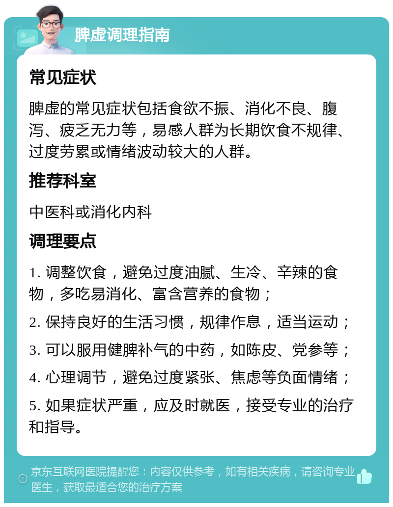 脾虚调理指南 常见症状 脾虚的常见症状包括食欲不振、消化不良、腹泻、疲乏无力等，易感人群为长期饮食不规律、过度劳累或情绪波动较大的人群。 推荐科室 中医科或消化内科 调理要点 1. 调整饮食，避免过度油腻、生冷、辛辣的食物，多吃易消化、富含营养的食物； 2. 保持良好的生活习惯，规律作息，适当运动； 3. 可以服用健脾补气的中药，如陈皮、党参等； 4. 心理调节，避免过度紧张、焦虑等负面情绪； 5. 如果症状严重，应及时就医，接受专业的治疗和指导。