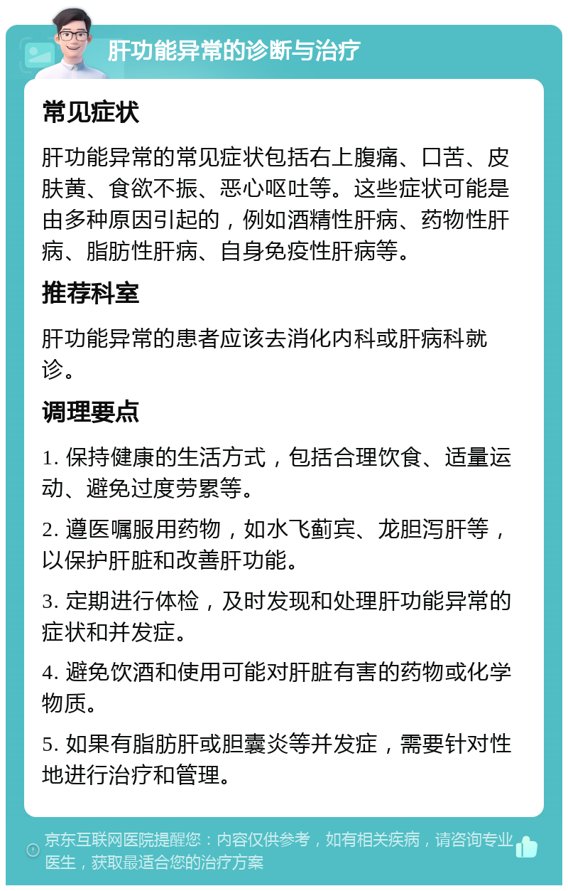 肝功能异常的诊断与治疗 常见症状 肝功能异常的常见症状包括右上腹痛、口苦、皮肤黄、食欲不振、恶心呕吐等。这些症状可能是由多种原因引起的，例如酒精性肝病、药物性肝病、脂肪性肝病、自身免疫性肝病等。 推荐科室 肝功能异常的患者应该去消化内科或肝病科就诊。 调理要点 1. 保持健康的生活方式，包括合理饮食、适量运动、避免过度劳累等。 2. 遵医嘱服用药物，如水飞蓟宾、龙胆泻肝等，以保护肝脏和改善肝功能。 3. 定期进行体检，及时发现和处理肝功能异常的症状和并发症。 4. 避免饮酒和使用可能对肝脏有害的药物或化学物质。 5. 如果有脂肪肝或胆囊炎等并发症，需要针对性地进行治疗和管理。