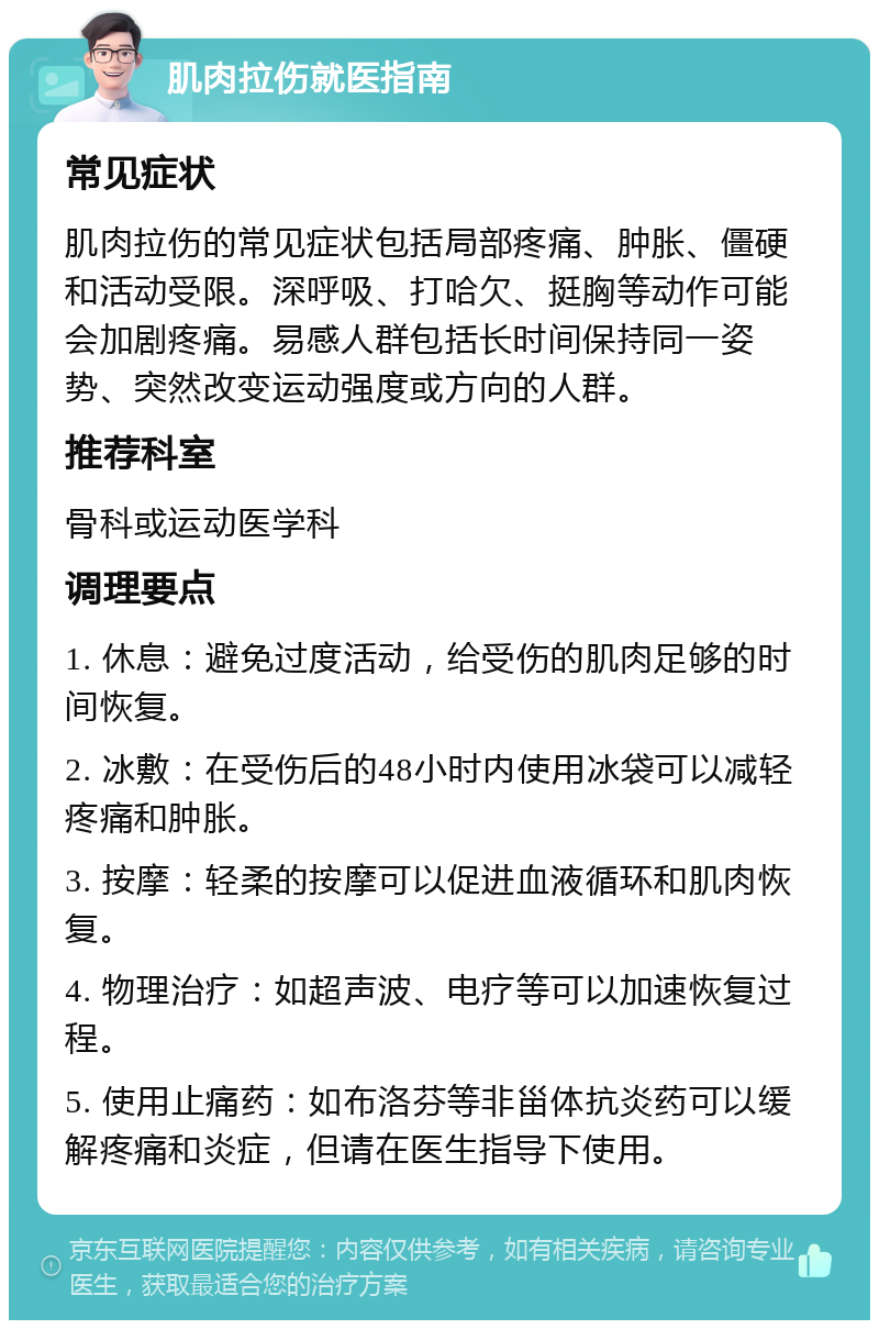 肌肉拉伤就医指南 常见症状 肌肉拉伤的常见症状包括局部疼痛、肿胀、僵硬和活动受限。深呼吸、打哈欠、挺胸等动作可能会加剧疼痛。易感人群包括长时间保持同一姿势、突然改变运动强度或方向的人群。 推荐科室 骨科或运动医学科 调理要点 1. 休息：避免过度活动，给受伤的肌肉足够的时间恢复。 2. 冰敷：在受伤后的48小时内使用冰袋可以减轻疼痛和肿胀。 3. 按摩：轻柔的按摩可以促进血液循环和肌肉恢复。 4. 物理治疗：如超声波、电疗等可以加速恢复过程。 5. 使用止痛药：如布洛芬等非甾体抗炎药可以缓解疼痛和炎症，但请在医生指导下使用。