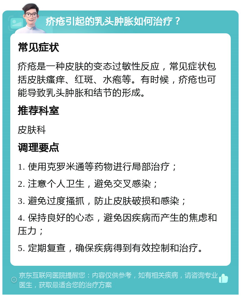 疥疮引起的乳头肿胀如何治疗？ 常见症状 疥疮是一种皮肤的变态过敏性反应，常见症状包括皮肤瘙痒、红斑、水疱等。有时候，疥疮也可能导致乳头肿胀和结节的形成。 推荐科室 皮肤科 调理要点 1. 使用克罗米通等药物进行局部治疗； 2. 注意个人卫生，避免交叉感染； 3. 避免过度搔抓，防止皮肤破损和感染； 4. 保持良好的心态，避免因疾病而产生的焦虑和压力； 5. 定期复查，确保疾病得到有效控制和治疗。