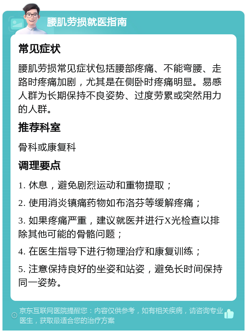 腰肌劳损就医指南 常见症状 腰肌劳损常见症状包括腰部疼痛、不能弯腰、走路时疼痛加剧，尤其是在侧卧时疼痛明显。易感人群为长期保持不良姿势、过度劳累或突然用力的人群。 推荐科室 骨科或康复科 调理要点 1. 休息，避免剧烈运动和重物提取； 2. 使用消炎镇痛药物如布洛芬等缓解疼痛； 3. 如果疼痛严重，建议就医并进行X光检查以排除其他可能的骨骼问题； 4. 在医生指导下进行物理治疗和康复训练； 5. 注意保持良好的坐姿和站姿，避免长时间保持同一姿势。