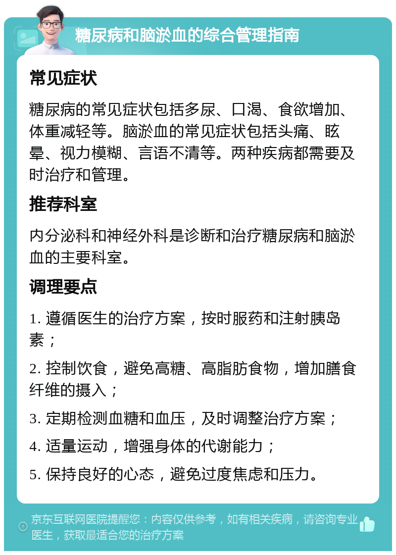 糖尿病和脑淤血的综合管理指南 常见症状 糖尿病的常见症状包括多尿、口渴、食欲增加、体重减轻等。脑淤血的常见症状包括头痛、眩晕、视力模糊、言语不清等。两种疾病都需要及时治疗和管理。 推荐科室 内分泌科和神经外科是诊断和治疗糖尿病和脑淤血的主要科室。 调理要点 1. 遵循医生的治疗方案，按时服药和注射胰岛素； 2. 控制饮食，避免高糖、高脂肪食物，增加膳食纤维的摄入； 3. 定期检测血糖和血压，及时调整治疗方案； 4. 适量运动，增强身体的代谢能力； 5. 保持良好的心态，避免过度焦虑和压力。