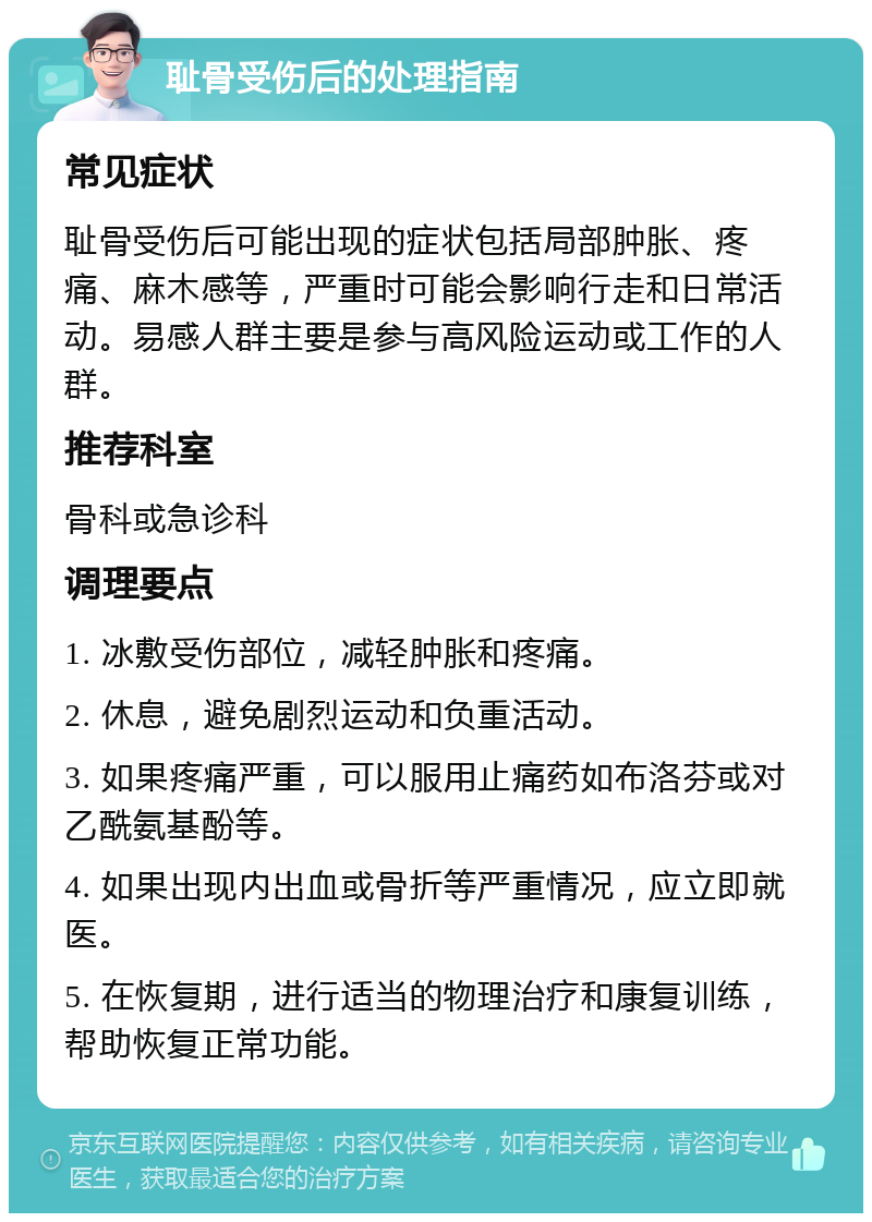 耻骨受伤后的处理指南 常见症状 耻骨受伤后可能出现的症状包括局部肿胀、疼痛、麻木感等，严重时可能会影响行走和日常活动。易感人群主要是参与高风险运动或工作的人群。 推荐科室 骨科或急诊科 调理要点 1. 冰敷受伤部位，减轻肿胀和疼痛。 2. 休息，避免剧烈运动和负重活动。 3. 如果疼痛严重，可以服用止痛药如布洛芬或对乙酰氨基酚等。 4. 如果出现内出血或骨折等严重情况，应立即就医。 5. 在恢复期，进行适当的物理治疗和康复训练，帮助恢复正常功能。