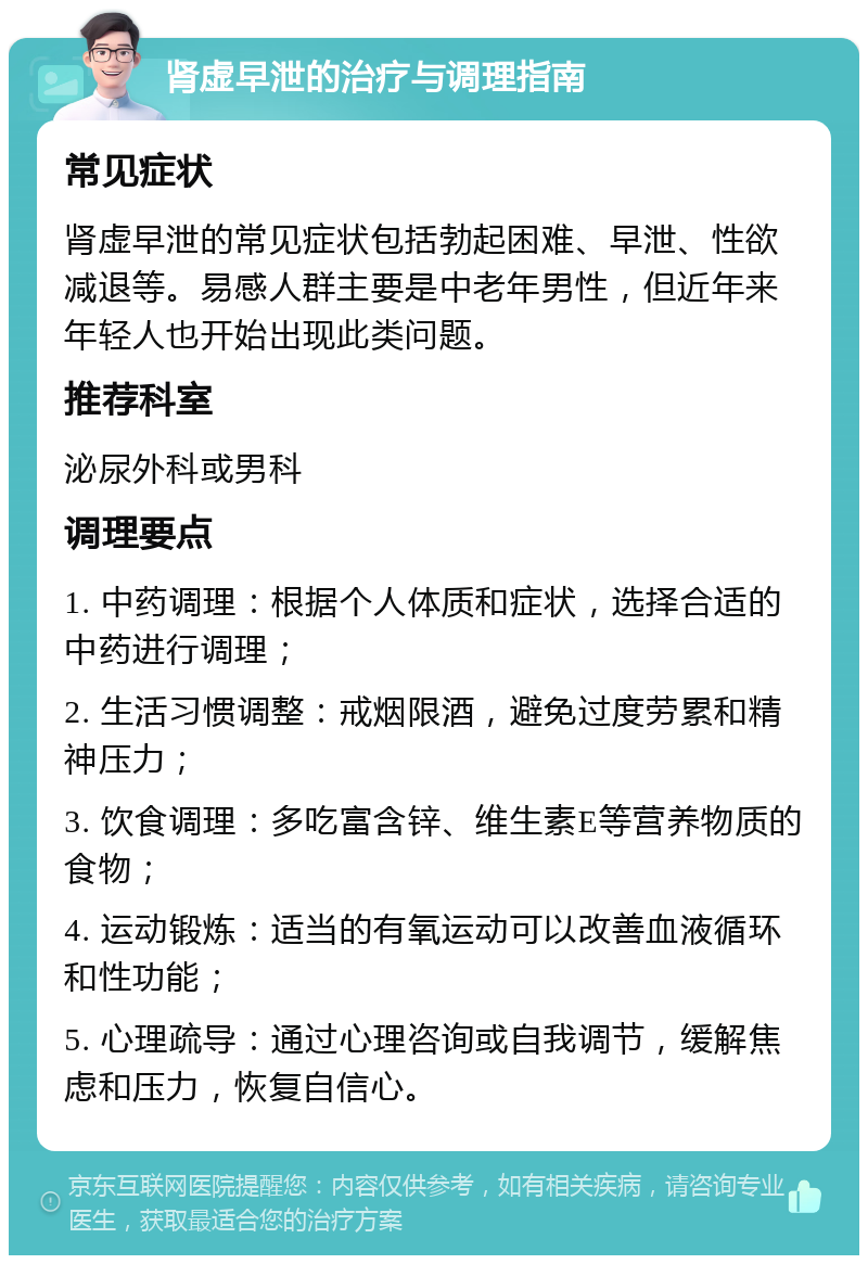 肾虚早泄的治疗与调理指南 常见症状 肾虚早泄的常见症状包括勃起困难、早泄、性欲减退等。易感人群主要是中老年男性，但近年来年轻人也开始出现此类问题。 推荐科室 泌尿外科或男科 调理要点 1. 中药调理：根据个人体质和症状，选择合适的中药进行调理； 2. 生活习惯调整：戒烟限酒，避免过度劳累和精神压力； 3. 饮食调理：多吃富含锌、维生素E等营养物质的食物； 4. 运动锻炼：适当的有氧运动可以改善血液循环和性功能； 5. 心理疏导：通过心理咨询或自我调节，缓解焦虑和压力，恢复自信心。