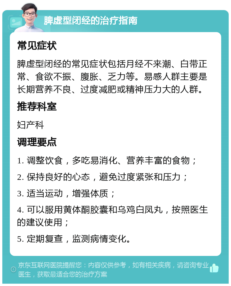 脾虚型闭经的治疗指南 常见症状 脾虚型闭经的常见症状包括月经不来潮、白带正常、食欲不振、腹胀、乏力等。易感人群主要是长期营养不良、过度减肥或精神压力大的人群。 推荐科室 妇产科 调理要点 1. 调整饮食，多吃易消化、营养丰富的食物； 2. 保持良好的心态，避免过度紧张和压力； 3. 适当运动，增强体质； 4. 可以服用黄体酮胶囊和乌鸡白凤丸，按照医生的建议使用； 5. 定期复查，监测病情变化。