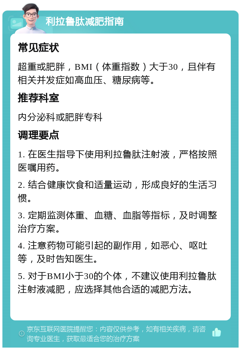 利拉鲁肽减肥指南 常见症状 超重或肥胖，BMI（体重指数）大于30，且伴有相关并发症如高血压、糖尿病等。 推荐科室 内分泌科或肥胖专科 调理要点 1. 在医生指导下使用利拉鲁肽注射液，严格按照医嘱用药。 2. 结合健康饮食和适量运动，形成良好的生活习惯。 3. 定期监测体重、血糖、血脂等指标，及时调整治疗方案。 4. 注意药物可能引起的副作用，如恶心、呕吐等，及时告知医生。 5. 对于BMI小于30的个体，不建议使用利拉鲁肽注射液减肥，应选择其他合适的减肥方法。