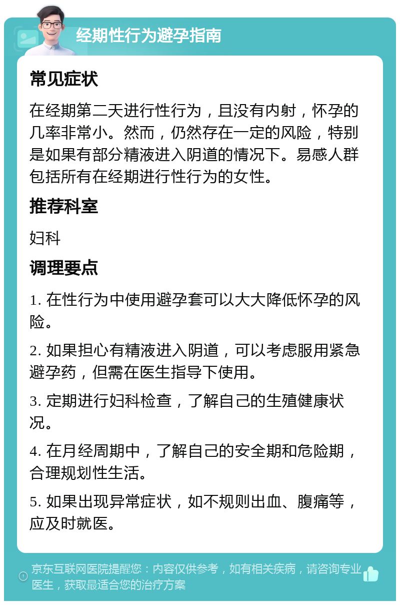 经期性行为避孕指南 常见症状 在经期第二天进行性行为，且没有内射，怀孕的几率非常小。然而，仍然存在一定的风险，特别是如果有部分精液进入阴道的情况下。易感人群包括所有在经期进行性行为的女性。 推荐科室 妇科 调理要点 1. 在性行为中使用避孕套可以大大降低怀孕的风险。 2. 如果担心有精液进入阴道，可以考虑服用紧急避孕药，但需在医生指导下使用。 3. 定期进行妇科检查，了解自己的生殖健康状况。 4. 在月经周期中，了解自己的安全期和危险期，合理规划性生活。 5. 如果出现异常症状，如不规则出血、腹痛等，应及时就医。