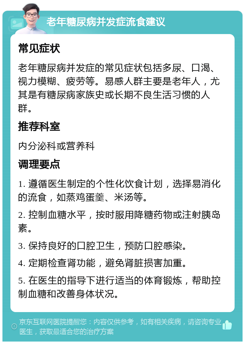 老年糖尿病并发症流食建议 常见症状 老年糖尿病并发症的常见症状包括多尿、口渴、视力模糊、疲劳等。易感人群主要是老年人，尤其是有糖尿病家族史或长期不良生活习惯的人群。 推荐科室 内分泌科或营养科 调理要点 1. 遵循医生制定的个性化饮食计划，选择易消化的流食，如蒸鸡蛋羹、米汤等。 2. 控制血糖水平，按时服用降糖药物或注射胰岛素。 3. 保持良好的口腔卫生，预防口腔感染。 4. 定期检查肾功能，避免肾脏损害加重。 5. 在医生的指导下进行适当的体育锻炼，帮助控制血糖和改善身体状况。