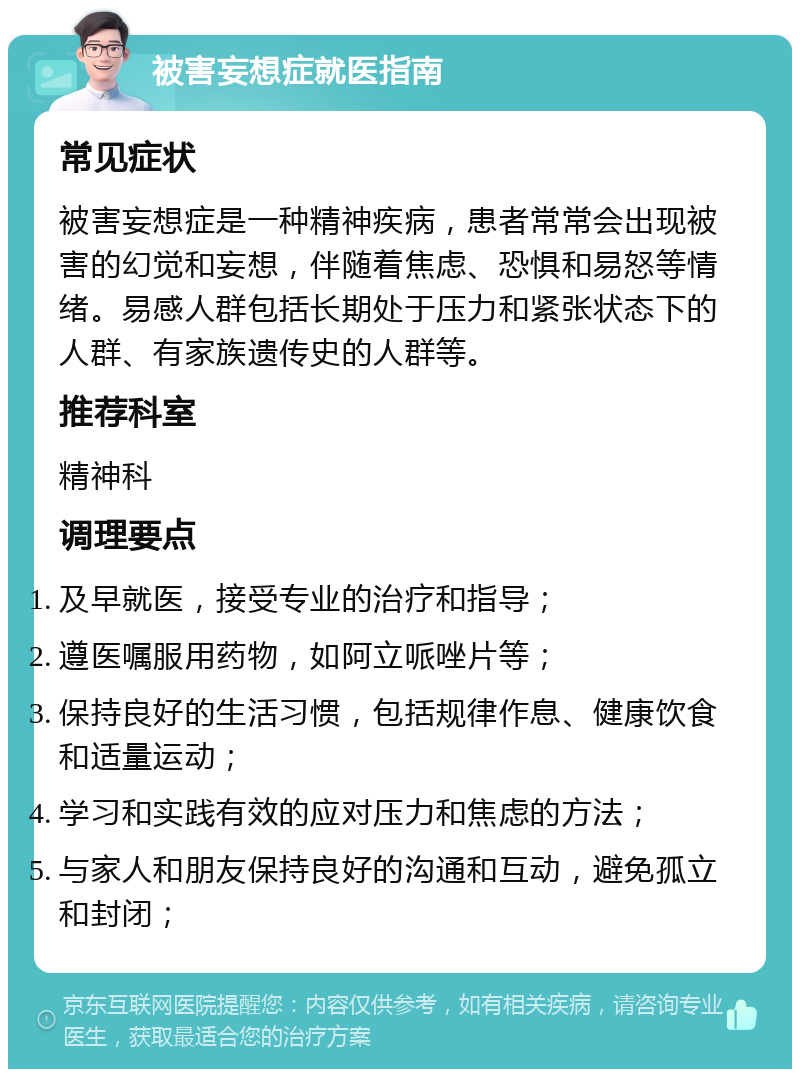 被害妄想症就医指南 常见症状 被害妄想症是一种精神疾病，患者常常会出现被害的幻觉和妄想，伴随着焦虑、恐惧和易怒等情绪。易感人群包括长期处于压力和紧张状态下的人群、有家族遗传史的人群等。 推荐科室 精神科 调理要点 及早就医，接受专业的治疗和指导； 遵医嘱服用药物，如阿立哌唑片等； 保持良好的生活习惯，包括规律作息、健康饮食和适量运动； 学习和实践有效的应对压力和焦虑的方法； 与家人和朋友保持良好的沟通和互动，避免孤立和封闭；