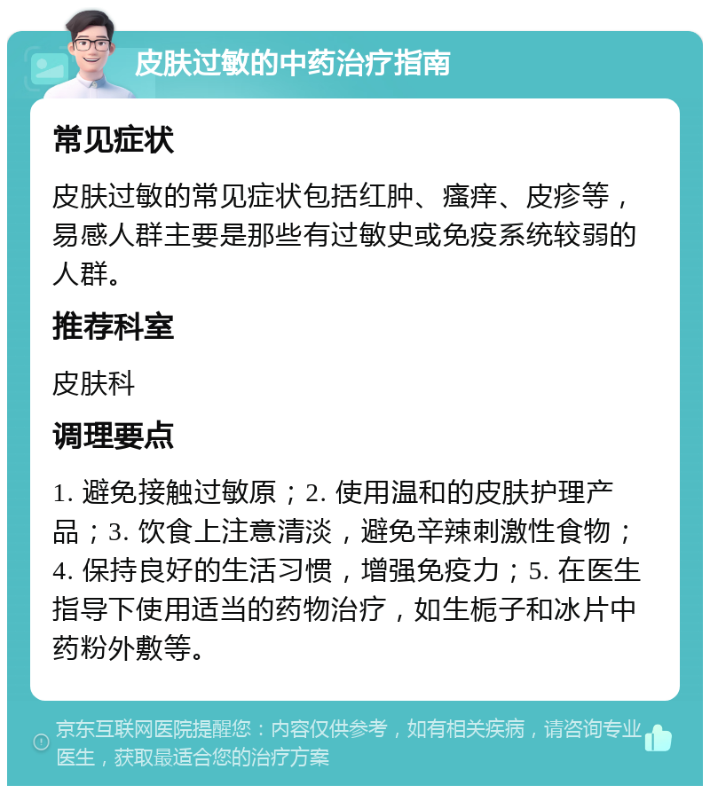 皮肤过敏的中药治疗指南 常见症状 皮肤过敏的常见症状包括红肿、瘙痒、皮疹等，易感人群主要是那些有过敏史或免疫系统较弱的人群。 推荐科室 皮肤科 调理要点 1. 避免接触过敏原；2. 使用温和的皮肤护理产品；3. 饮食上注意清淡，避免辛辣刺激性食物；4. 保持良好的生活习惯，增强免疫力；5. 在医生指导下使用适当的药物治疗，如生栀子和冰片中药粉外敷等。