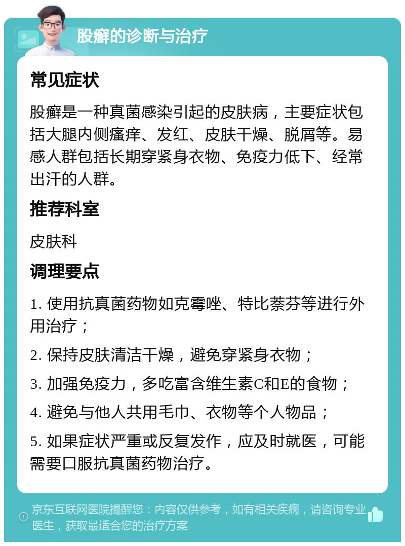 股癣的诊断与治疗 常见症状 股癣是一种真菌感染引起的皮肤病，主要症状包括大腿内侧瘙痒、发红、皮肤干燥、脱屑等。易感人群包括长期穿紧身衣物、免疫力低下、经常出汗的人群。 推荐科室 皮肤科 调理要点 1. 使用抗真菌药物如克霉唑、特比萘芬等进行外用治疗； 2. 保持皮肤清洁干燥，避免穿紧身衣物； 3. 加强免疫力，多吃富含维生素C和E的食物； 4. 避免与他人共用毛巾、衣物等个人物品； 5. 如果症状严重或反复发作，应及时就医，可能需要口服抗真菌药物治疗。