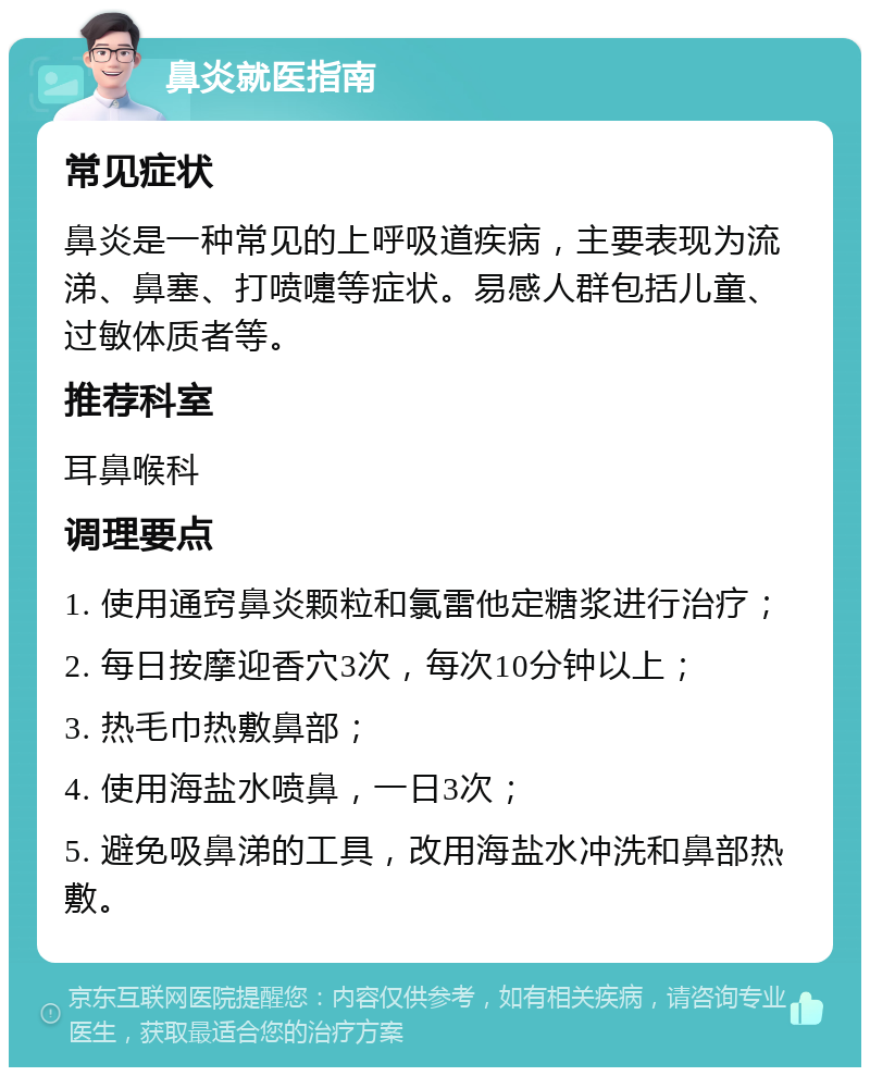 鼻炎就医指南 常见症状 鼻炎是一种常见的上呼吸道疾病，主要表现为流涕、鼻塞、打喷嚏等症状。易感人群包括儿童、过敏体质者等。 推荐科室 耳鼻喉科 调理要点 1. 使用通窍鼻炎颗粒和氯雷他定糖浆进行治疗； 2. 每日按摩迎香穴3次，每次10分钟以上； 3. 热毛巾热敷鼻部； 4. 使用海盐水喷鼻，一日3次； 5. 避免吸鼻涕的工具，改用海盐水冲洗和鼻部热敷。