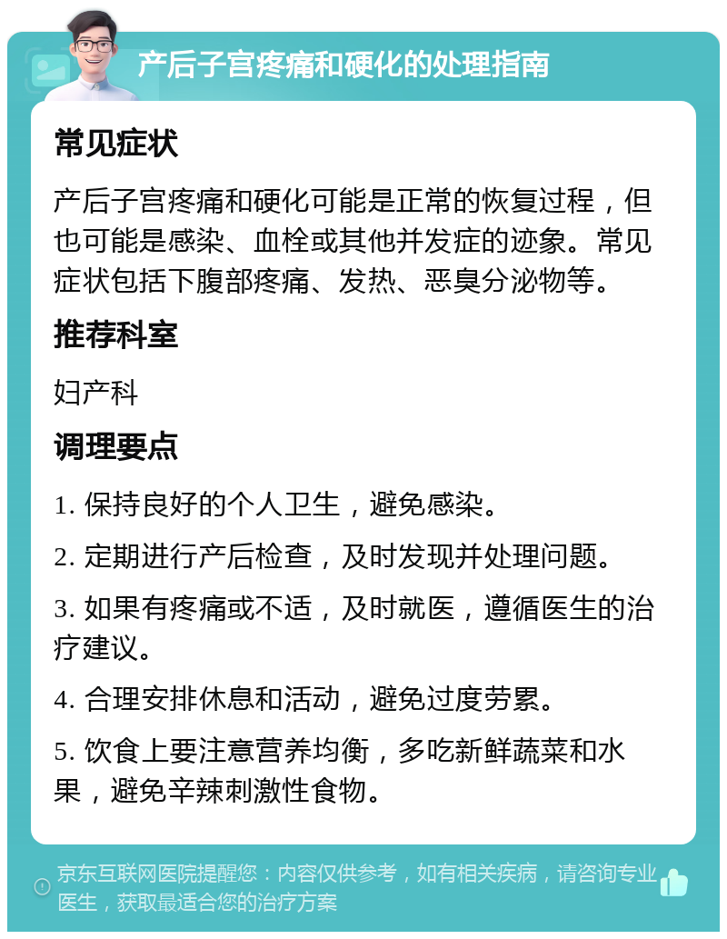 产后子宫疼痛和硬化的处理指南 常见症状 产后子宫疼痛和硬化可能是正常的恢复过程，但也可能是感染、血栓或其他并发症的迹象。常见症状包括下腹部疼痛、发热、恶臭分泌物等。 推荐科室 妇产科 调理要点 1. 保持良好的个人卫生，避免感染。 2. 定期进行产后检查，及时发现并处理问题。 3. 如果有疼痛或不适，及时就医，遵循医生的治疗建议。 4. 合理安排休息和活动，避免过度劳累。 5. 饮食上要注意营养均衡，多吃新鲜蔬菜和水果，避免辛辣刺激性食物。