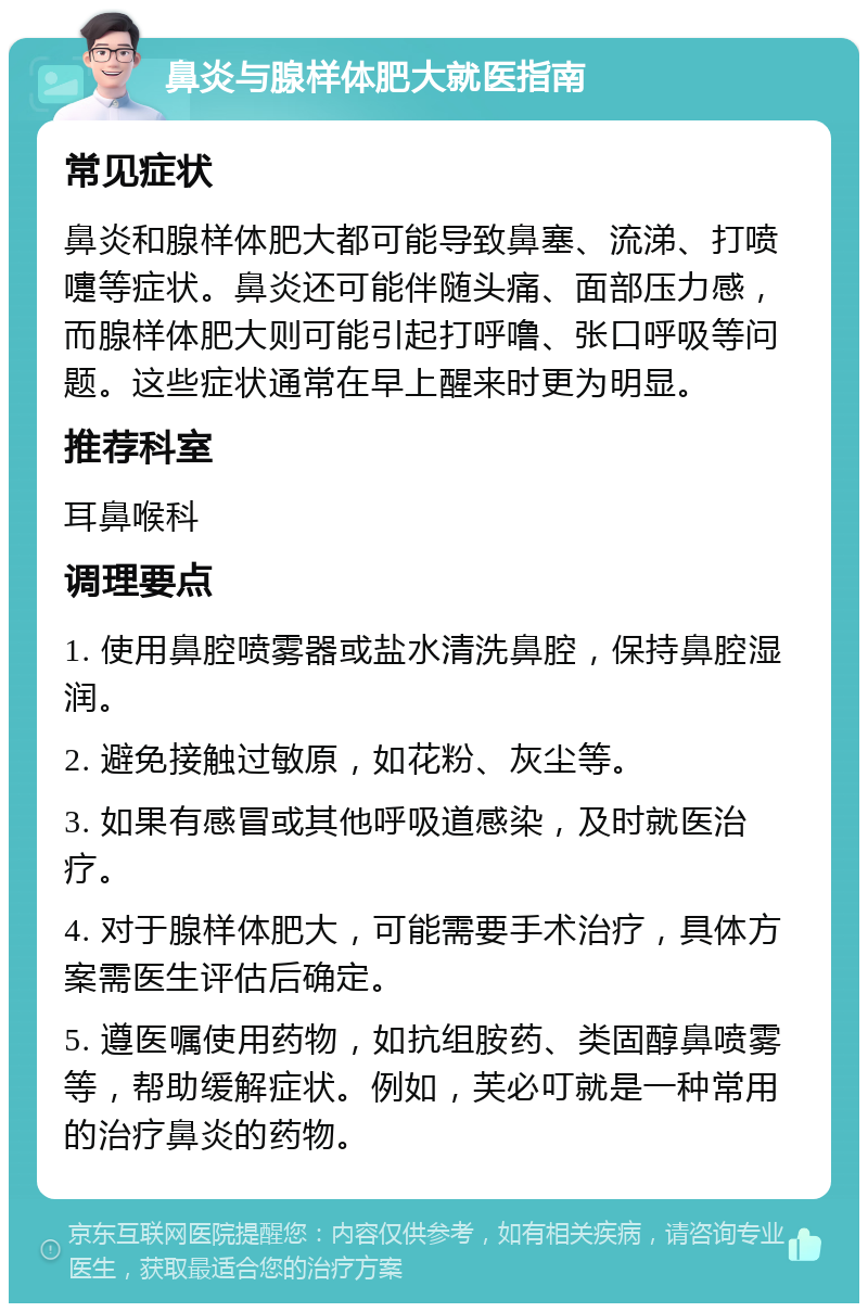 鼻炎与腺样体肥大就医指南 常见症状 鼻炎和腺样体肥大都可能导致鼻塞、流涕、打喷嚏等症状。鼻炎还可能伴随头痛、面部压力感，而腺样体肥大则可能引起打呼噜、张口呼吸等问题。这些症状通常在早上醒来时更为明显。 推荐科室 耳鼻喉科 调理要点 1. 使用鼻腔喷雾器或盐水清洗鼻腔，保持鼻腔湿润。 2. 避免接触过敏原，如花粉、灰尘等。 3. 如果有感冒或其他呼吸道感染，及时就医治疗。 4. 对于腺样体肥大，可能需要手术治疗，具体方案需医生评估后确定。 5. 遵医嘱使用药物，如抗组胺药、类固醇鼻喷雾等，帮助缓解症状。例如，芙必叮就是一种常用的治疗鼻炎的药物。