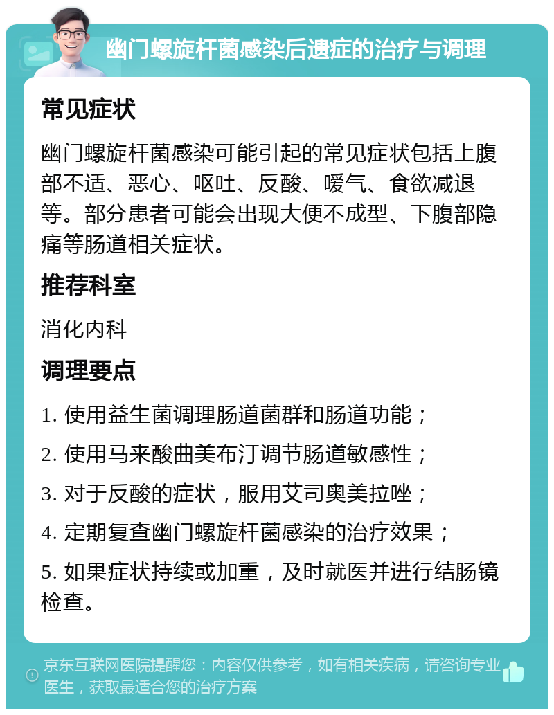 幽门螺旋杆菌感染后遗症的治疗与调理 常见症状 幽门螺旋杆菌感染可能引起的常见症状包括上腹部不适、恶心、呕吐、反酸、嗳气、食欲减退等。部分患者可能会出现大便不成型、下腹部隐痛等肠道相关症状。 推荐科室 消化内科 调理要点 1. 使用益生菌调理肠道菌群和肠道功能； 2. 使用马来酸曲美布汀调节肠道敏感性； 3. 对于反酸的症状，服用艾司奥美拉唑； 4. 定期复查幽门螺旋杆菌感染的治疗效果； 5. 如果症状持续或加重，及时就医并进行结肠镜检查。