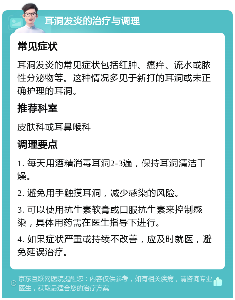 耳洞发炎的治疗与调理 常见症状 耳洞发炎的常见症状包括红肿、瘙痒、流水或脓性分泌物等。这种情况多见于新打的耳洞或未正确护理的耳洞。 推荐科室 皮肤科或耳鼻喉科 调理要点 1. 每天用酒精消毒耳洞2-3遍，保持耳洞清洁干燥。 2. 避免用手触摸耳洞，减少感染的风险。 3. 可以使用抗生素软膏或口服抗生素来控制感染，具体用药需在医生指导下进行。 4. 如果症状严重或持续不改善，应及时就医，避免延误治疗。