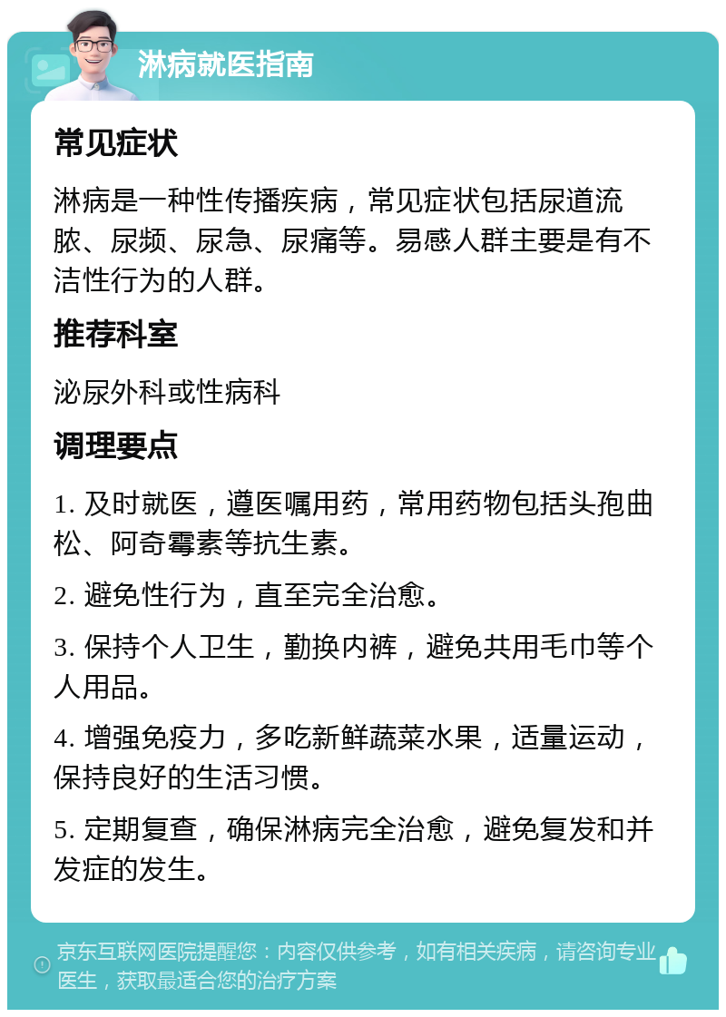 淋病就医指南 常见症状 淋病是一种性传播疾病，常见症状包括尿道流脓、尿频、尿急、尿痛等。易感人群主要是有不洁性行为的人群。 推荐科室 泌尿外科或性病科 调理要点 1. 及时就医，遵医嘱用药，常用药物包括头孢曲松、阿奇霉素等抗生素。 2. 避免性行为，直至完全治愈。 3. 保持个人卫生，勤换内裤，避免共用毛巾等个人用品。 4. 增强免疫力，多吃新鲜蔬菜水果，适量运动，保持良好的生活习惯。 5. 定期复查，确保淋病完全治愈，避免复发和并发症的发生。