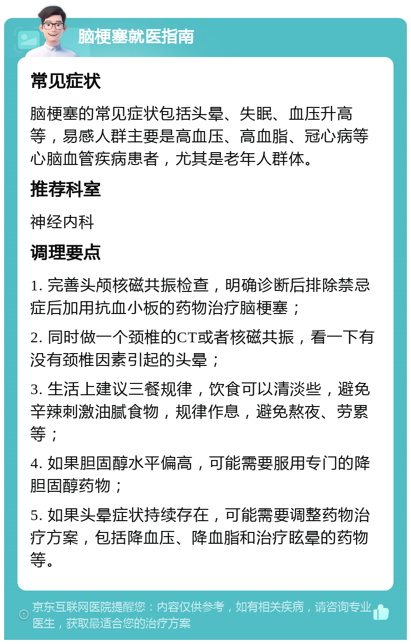 脑梗塞就医指南 常见症状 脑梗塞的常见症状包括头晕、失眠、血压升高等，易感人群主要是高血压、高血脂、冠心病等心脑血管疾病患者，尤其是老年人群体。 推荐科室 神经内科 调理要点 1. 完善头颅核磁共振检查，明确诊断后排除禁忌症后加用抗血小板的药物治疗脑梗塞； 2. 同时做一个颈椎的CT或者核磁共振，看一下有没有颈椎因素引起的头晕； 3. 生活上建议三餐规律，饮食可以清淡些，避免辛辣刺激油腻食物，规律作息，避免熬夜、劳累等； 4. 如果胆固醇水平偏高，可能需要服用专门的降胆固醇药物； 5. 如果头晕症状持续存在，可能需要调整药物治疗方案，包括降血压、降血脂和治疗眩晕的药物等。