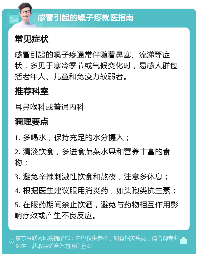 感冒引起的嗓子疼就医指南 常见症状 感冒引起的嗓子疼通常伴随着鼻塞、流涕等症状，多见于寒冷季节或气候变化时，易感人群包括老年人、儿童和免疫力较弱者。 推荐科室 耳鼻喉科或普通内科 调理要点 1. 多喝水，保持充足的水分摄入； 2. 清淡饮食，多进食蔬菜水果和营养丰富的食物； 3. 避免辛辣刺激性饮食和熬夜，注意多休息； 4. 根据医生建议服用消炎药，如头孢类抗生素； 5. 在服药期间禁止饮酒，避免与药物相互作用影响疗效或产生不良反应。