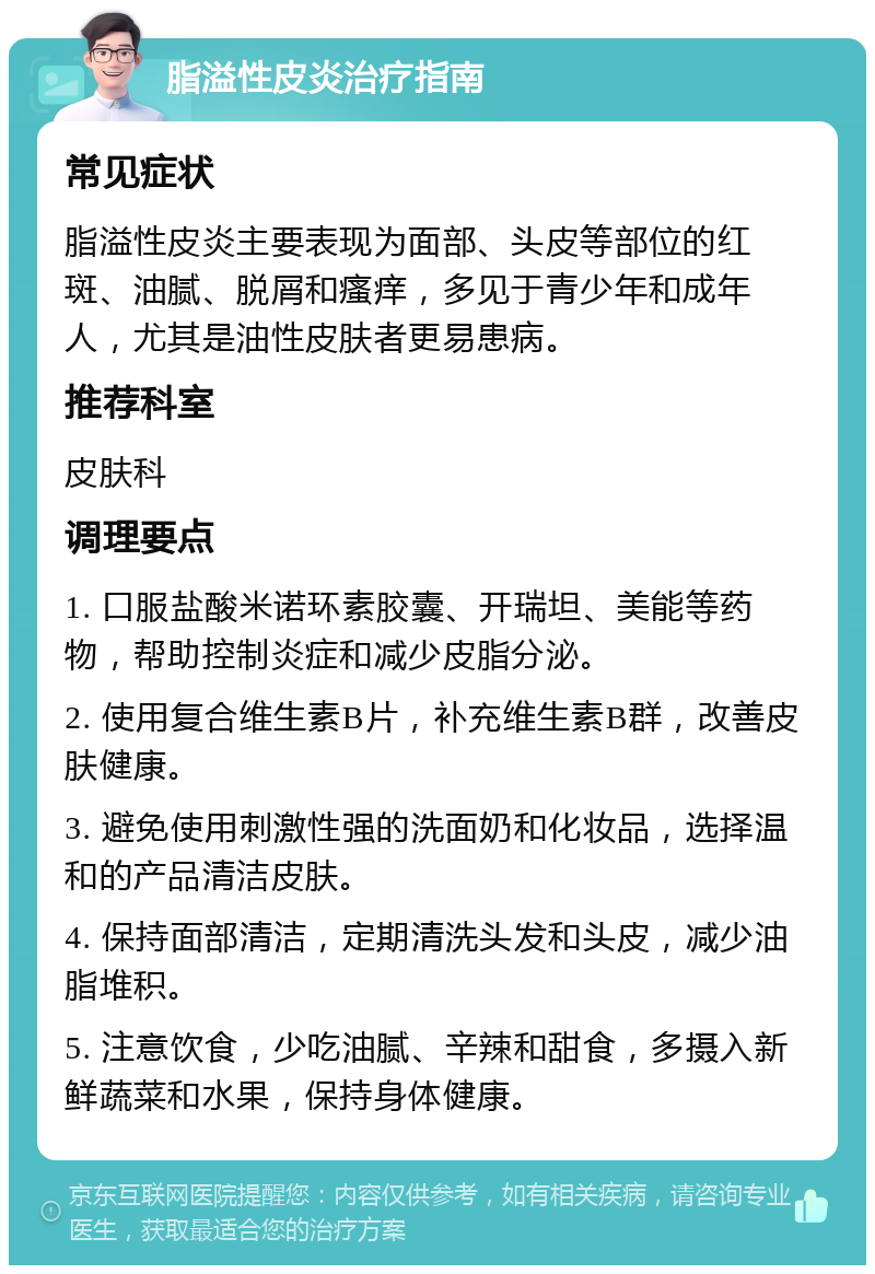 脂溢性皮炎治疗指南 常见症状 脂溢性皮炎主要表现为面部、头皮等部位的红斑、油腻、脱屑和瘙痒，多见于青少年和成年人，尤其是油性皮肤者更易患病。 推荐科室 皮肤科 调理要点 1. 口服盐酸米诺环素胶囊、开瑞坦、美能等药物，帮助控制炎症和减少皮脂分泌。 2. 使用复合维生素B片，补充维生素B群，改善皮肤健康。 3. 避免使用刺激性强的洗面奶和化妆品，选择温和的产品清洁皮肤。 4. 保持面部清洁，定期清洗头发和头皮，减少油脂堆积。 5. 注意饮食，少吃油腻、辛辣和甜食，多摄入新鲜蔬菜和水果，保持身体健康。