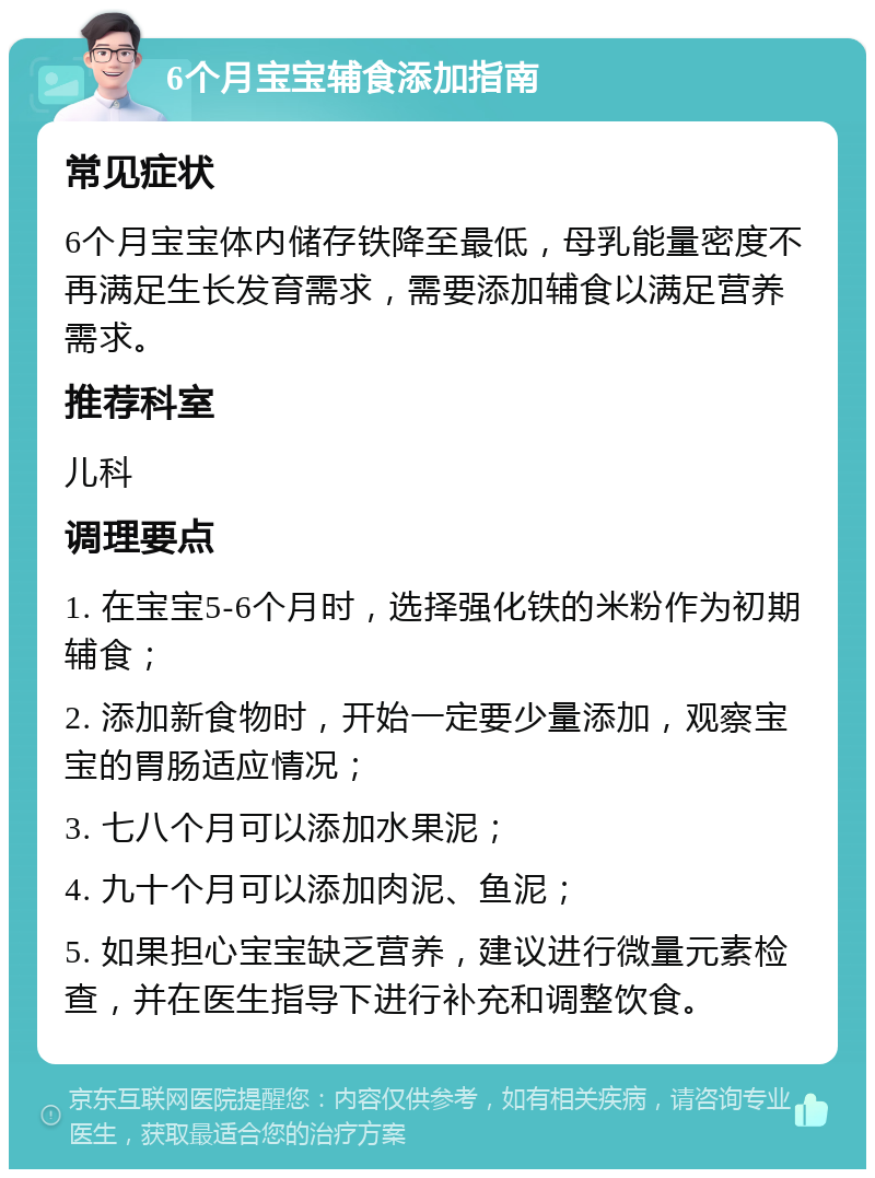 6个月宝宝辅食添加指南 常见症状 6个月宝宝体内储存铁降至最低，母乳能量密度不再满足生长发育需求，需要添加辅食以满足营养需求。 推荐科室 儿科 调理要点 1. 在宝宝5-6个月时，选择强化铁的米粉作为初期辅食； 2. 添加新食物时，开始一定要少量添加，观察宝宝的胃肠适应情况； 3. 七八个月可以添加水果泥； 4. 九十个月可以添加肉泥、鱼泥； 5. 如果担心宝宝缺乏营养，建议进行微量元素检查，并在医生指导下进行补充和调整饮食。