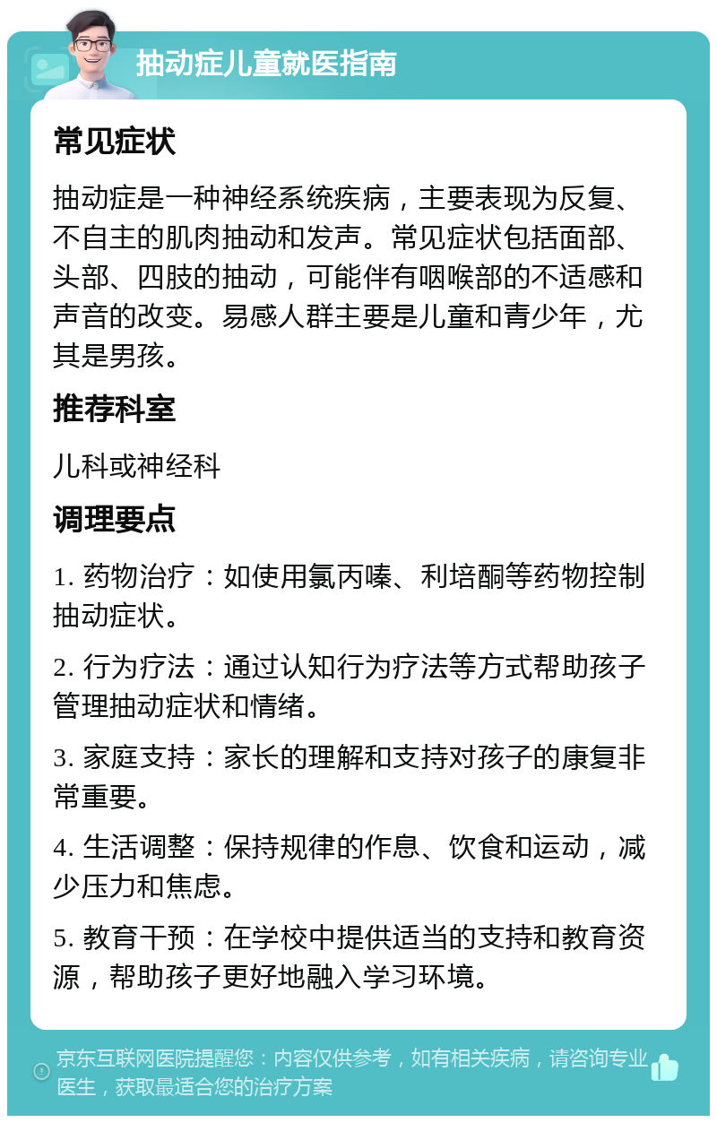 抽动症儿童就医指南 常见症状 抽动症是一种神经系统疾病，主要表现为反复、不自主的肌肉抽动和发声。常见症状包括面部、头部、四肢的抽动，可能伴有咽喉部的不适感和声音的改变。易感人群主要是儿童和青少年，尤其是男孩。 推荐科室 儿科或神经科 调理要点 1. 药物治疗：如使用氯丙嗪、利培酮等药物控制抽动症状。 2. 行为疗法：通过认知行为疗法等方式帮助孩子管理抽动症状和情绪。 3. 家庭支持：家长的理解和支持对孩子的康复非常重要。 4. 生活调整：保持规律的作息、饮食和运动，减少压力和焦虑。 5. 教育干预：在学校中提供适当的支持和教育资源，帮助孩子更好地融入学习环境。