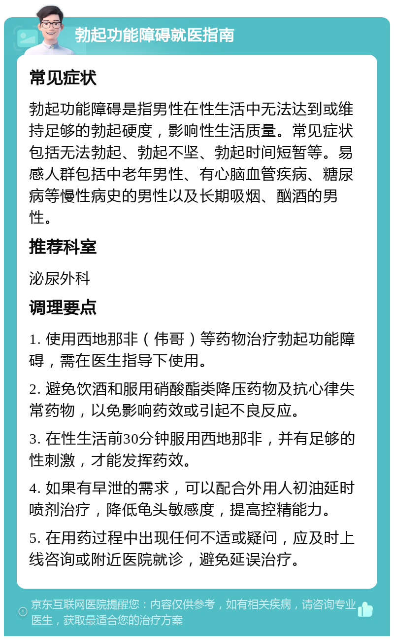 勃起功能障碍就医指南 常见症状 勃起功能障碍是指男性在性生活中无法达到或维持足够的勃起硬度，影响性生活质量。常见症状包括无法勃起、勃起不坚、勃起时间短暂等。易感人群包括中老年男性、有心脑血管疾病、糖尿病等慢性病史的男性以及长期吸烟、酗酒的男性。 推荐科室 泌尿外科 调理要点 1. 使用西地那非（伟哥）等药物治疗勃起功能障碍，需在医生指导下使用。 2. 避免饮酒和服用硝酸酯类降压药物及抗心律失常药物，以免影响药效或引起不良反应。 3. 在性生活前30分钟服用西地那非，并有足够的性刺激，才能发挥药效。 4. 如果有早泄的需求，可以配合外用人初油延时喷剂治疗，降低龟头敏感度，提高控精能力。 5. 在用药过程中出现任何不适或疑问，应及时上线咨询或附近医院就诊，避免延误治疗。