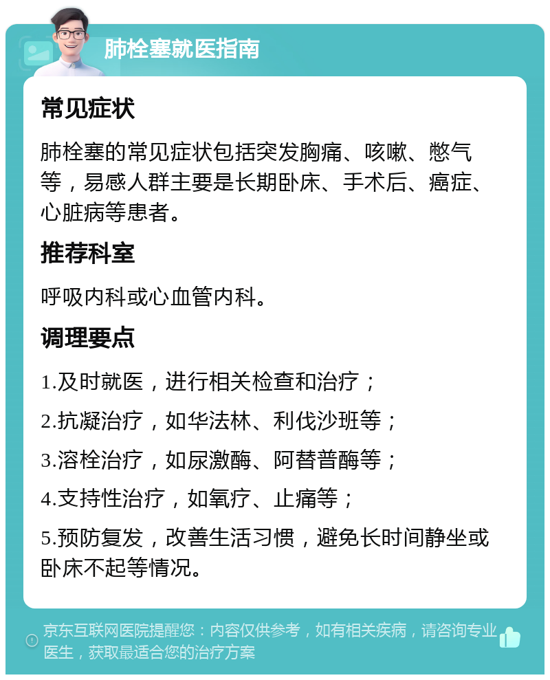 肺栓塞就医指南 常见症状 肺栓塞的常见症状包括突发胸痛、咳嗽、憋气等，易感人群主要是长期卧床、手术后、癌症、心脏病等患者。 推荐科室 呼吸内科或心血管内科。 调理要点 1.及时就医，进行相关检查和治疗； 2.抗凝治疗，如华法林、利伐沙班等； 3.溶栓治疗，如尿激酶、阿替普酶等； 4.支持性治疗，如氧疗、止痛等； 5.预防复发，改善生活习惯，避免长时间静坐或卧床不起等情况。