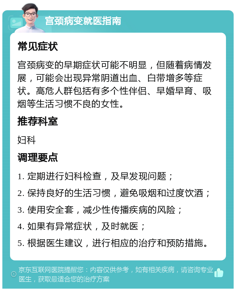 宫颈病变就医指南 常见症状 宫颈病变的早期症状可能不明显，但随着病情发展，可能会出现异常阴道出血、白带增多等症状。高危人群包括有多个性伴侣、早婚早育、吸烟等生活习惯不良的女性。 推荐科室 妇科 调理要点 1. 定期进行妇科检查，及早发现问题； 2. 保持良好的生活习惯，避免吸烟和过度饮酒； 3. 使用安全套，减少性传播疾病的风险； 4. 如果有异常症状，及时就医； 5. 根据医生建议，进行相应的治疗和预防措施。