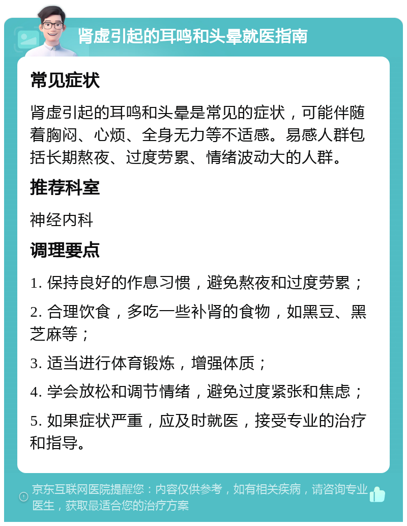 肾虚引起的耳鸣和头晕就医指南 常见症状 肾虚引起的耳鸣和头晕是常见的症状，可能伴随着胸闷、心烦、全身无力等不适感。易感人群包括长期熬夜、过度劳累、情绪波动大的人群。 推荐科室 神经内科 调理要点 1. 保持良好的作息习惯，避免熬夜和过度劳累； 2. 合理饮食，多吃一些补肾的食物，如黑豆、黑芝麻等； 3. 适当进行体育锻炼，增强体质； 4. 学会放松和调节情绪，避免过度紧张和焦虑； 5. 如果症状严重，应及时就医，接受专业的治疗和指导。