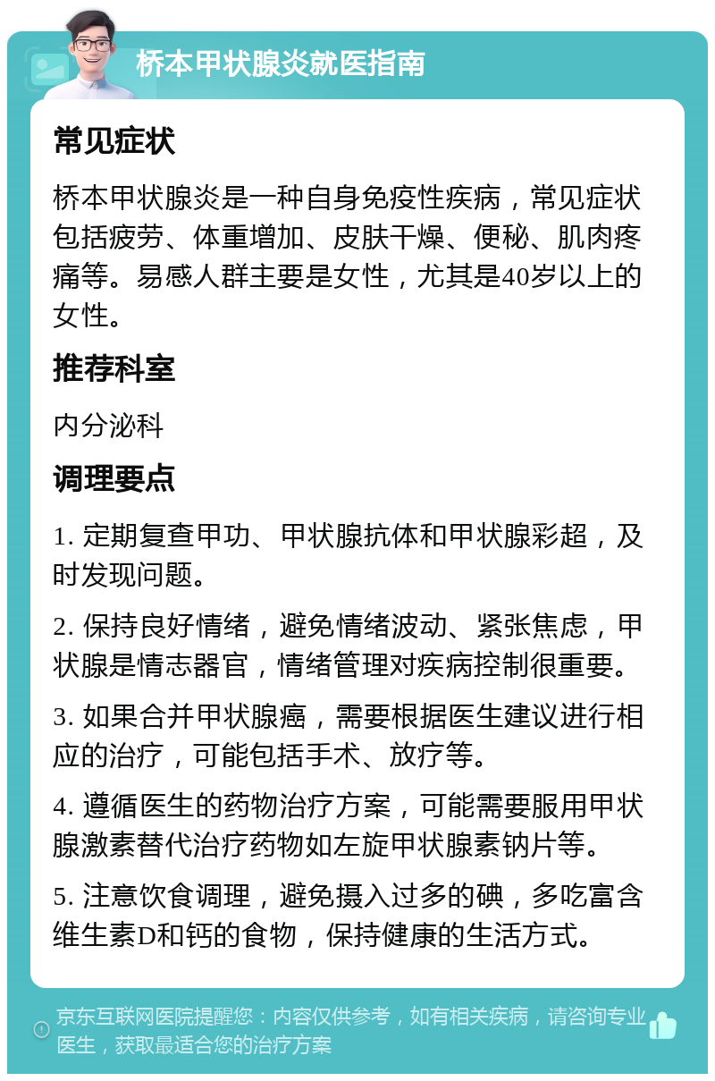 桥本甲状腺炎就医指南 常见症状 桥本甲状腺炎是一种自身免疫性疾病，常见症状包括疲劳、体重增加、皮肤干燥、便秘、肌肉疼痛等。易感人群主要是女性，尤其是40岁以上的女性。 推荐科室 内分泌科 调理要点 1. 定期复查甲功、甲状腺抗体和甲状腺彩超，及时发现问题。 2. 保持良好情绪，避免情绪波动、紧张焦虑，甲状腺是情志器官，情绪管理对疾病控制很重要。 3. 如果合并甲状腺癌，需要根据医生建议进行相应的治疗，可能包括手术、放疗等。 4. 遵循医生的药物治疗方案，可能需要服用甲状腺激素替代治疗药物如左旋甲状腺素钠片等。 5. 注意饮食调理，避免摄入过多的碘，多吃富含维生素D和钙的食物，保持健康的生活方式。