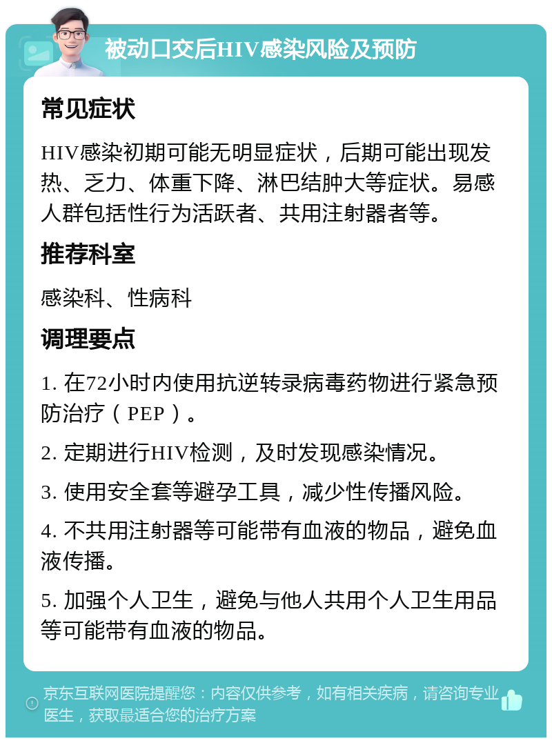 被动口交后HIV感染风险及预防 常见症状 HIV感染初期可能无明显症状，后期可能出现发热、乏力、体重下降、淋巴结肿大等症状。易感人群包括性行为活跃者、共用注射器者等。 推荐科室 感染科、性病科 调理要点 1. 在72小时内使用抗逆转录病毒药物进行紧急预防治疗（PEP）。 2. 定期进行HIV检测，及时发现感染情况。 3. 使用安全套等避孕工具，减少性传播风险。 4. 不共用注射器等可能带有血液的物品，避免血液传播。 5. 加强个人卫生，避免与他人共用个人卫生用品等可能带有血液的物品。