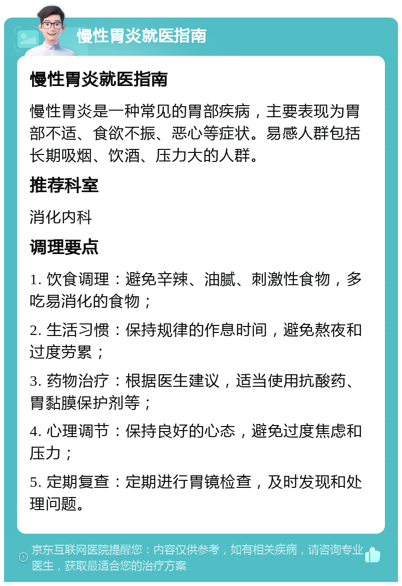 慢性胃炎就医指南 慢性胃炎就医指南 慢性胃炎是一种常见的胃部疾病，主要表现为胃部不适、食欲不振、恶心等症状。易感人群包括长期吸烟、饮酒、压力大的人群。 推荐科室 消化内科 调理要点 1. 饮食调理：避免辛辣、油腻、刺激性食物，多吃易消化的食物； 2. 生活习惯：保持规律的作息时间，避免熬夜和过度劳累； 3. 药物治疗：根据医生建议，适当使用抗酸药、胃黏膜保护剂等； 4. 心理调节：保持良好的心态，避免过度焦虑和压力； 5. 定期复查：定期进行胃镜检查，及时发现和处理问题。