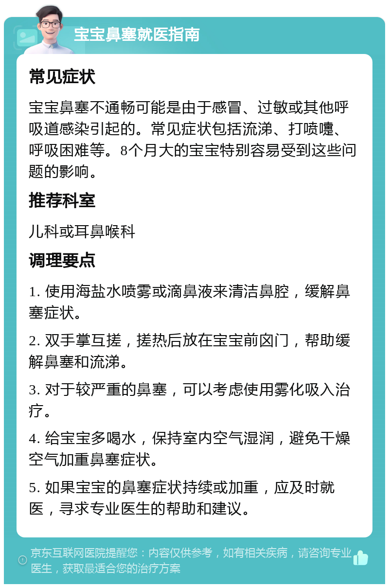 宝宝鼻塞就医指南 常见症状 宝宝鼻塞不通畅可能是由于感冒、过敏或其他呼吸道感染引起的。常见症状包括流涕、打喷嚏、呼吸困难等。8个月大的宝宝特别容易受到这些问题的影响。 推荐科室 儿科或耳鼻喉科 调理要点 1. 使用海盐水喷雾或滴鼻液来清洁鼻腔，缓解鼻塞症状。 2. 双手掌互搓，搓热后放在宝宝前囟门，帮助缓解鼻塞和流涕。 3. 对于较严重的鼻塞，可以考虑使用雾化吸入治疗。 4. 给宝宝多喝水，保持室内空气湿润，避免干燥空气加重鼻塞症状。 5. 如果宝宝的鼻塞症状持续或加重，应及时就医，寻求专业医生的帮助和建议。