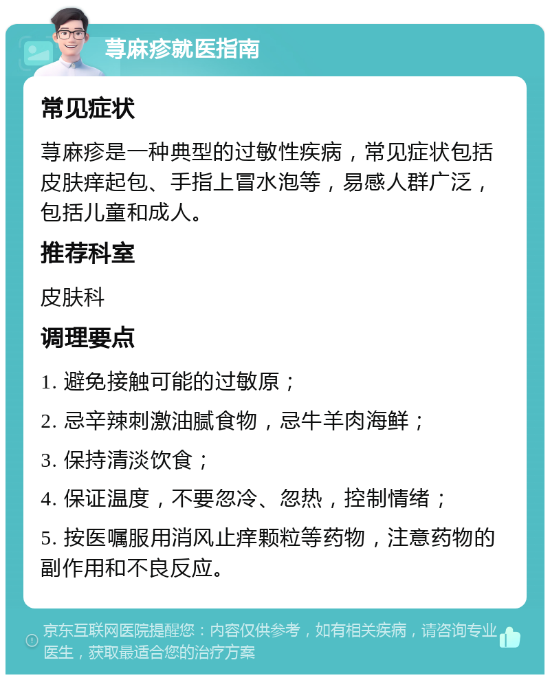 荨麻疹就医指南 常见症状 荨麻疹是一种典型的过敏性疾病，常见症状包括皮肤痒起包、手指上冒水泡等，易感人群广泛，包括儿童和成人。 推荐科室 皮肤科 调理要点 1. 避免接触可能的过敏原； 2. 忌辛辣刺激油腻食物，忌牛羊肉海鲜； 3. 保持清淡饮食； 4. 保证温度，不要忽冷、忽热，控制情绪； 5. 按医嘱服用消风止痒颗粒等药物，注意药物的副作用和不良反应。