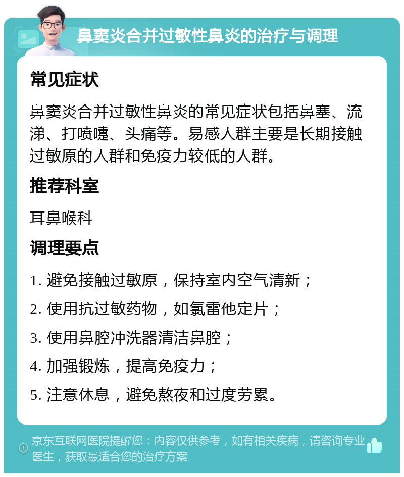 鼻窦炎合并过敏性鼻炎的治疗与调理 常见症状 鼻窦炎合并过敏性鼻炎的常见症状包括鼻塞、流涕、打喷嚏、头痛等。易感人群主要是长期接触过敏原的人群和免疫力较低的人群。 推荐科室 耳鼻喉科 调理要点 1. 避免接触过敏原，保持室内空气清新； 2. 使用抗过敏药物，如氯雷他定片； 3. 使用鼻腔冲洗器清洁鼻腔； 4. 加强锻炼，提高免疫力； 5. 注意休息，避免熬夜和过度劳累。