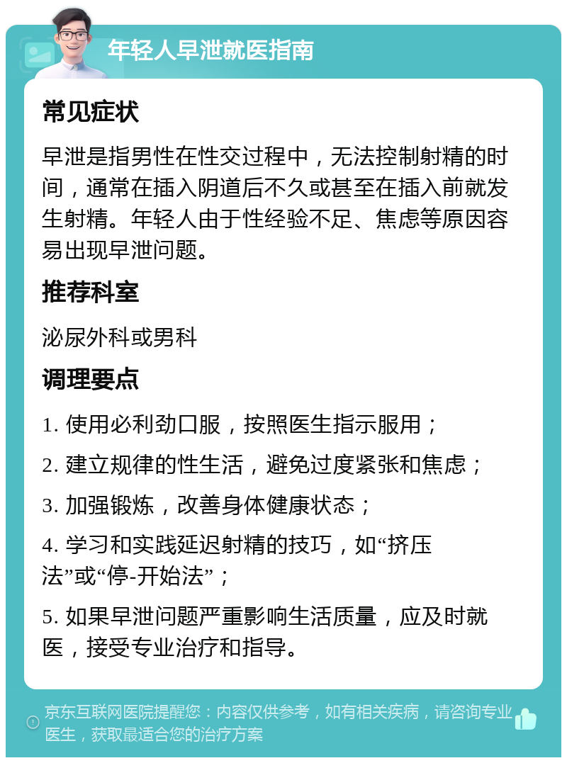 年轻人早泄就医指南 常见症状 早泄是指男性在性交过程中，无法控制射精的时间，通常在插入阴道后不久或甚至在插入前就发生射精。年轻人由于性经验不足、焦虑等原因容易出现早泄问题。 推荐科室 泌尿外科或男科 调理要点 1. 使用必利劲口服，按照医生指示服用； 2. 建立规律的性生活，避免过度紧张和焦虑； 3. 加强锻炼，改善身体健康状态； 4. 学习和实践延迟射精的技巧，如“挤压法”或“停-开始法”； 5. 如果早泄问题严重影响生活质量，应及时就医，接受专业治疗和指导。