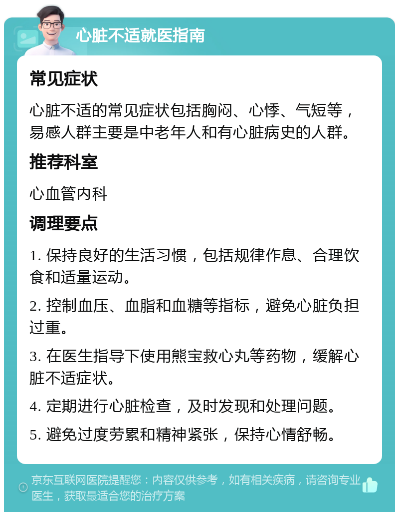 心脏不适就医指南 常见症状 心脏不适的常见症状包括胸闷、心悸、气短等，易感人群主要是中老年人和有心脏病史的人群。 推荐科室 心血管内科 调理要点 1. 保持良好的生活习惯，包括规律作息、合理饮食和适量运动。 2. 控制血压、血脂和血糖等指标，避免心脏负担过重。 3. 在医生指导下使用熊宝救心丸等药物，缓解心脏不适症状。 4. 定期进行心脏检查，及时发现和处理问题。 5. 避免过度劳累和精神紧张，保持心情舒畅。