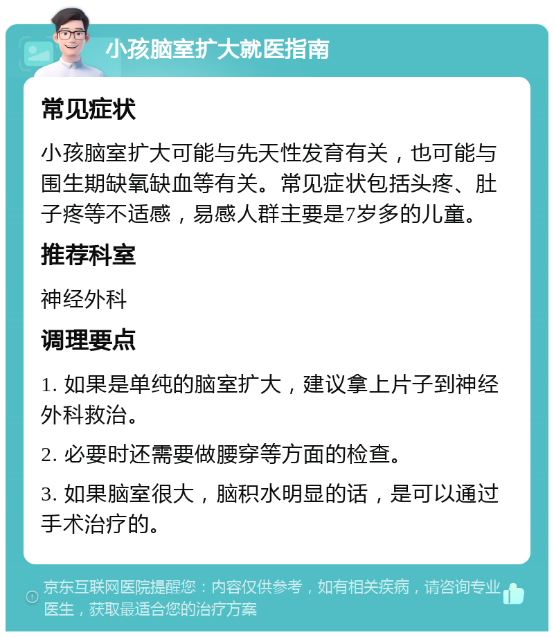 小孩脑室扩大就医指南 常见症状 小孩脑室扩大可能与先天性发育有关，也可能与围生期缺氧缺血等有关。常见症状包括头疼、肚子疼等不适感，易感人群主要是7岁多的儿童。 推荐科室 神经外科 调理要点 1. 如果是单纯的脑室扩大，建议拿上片子到神经外科救治。 2. 必要时还需要做腰穿等方面的检查。 3. 如果脑室很大，脑积水明显的话，是可以通过手术治疗的。