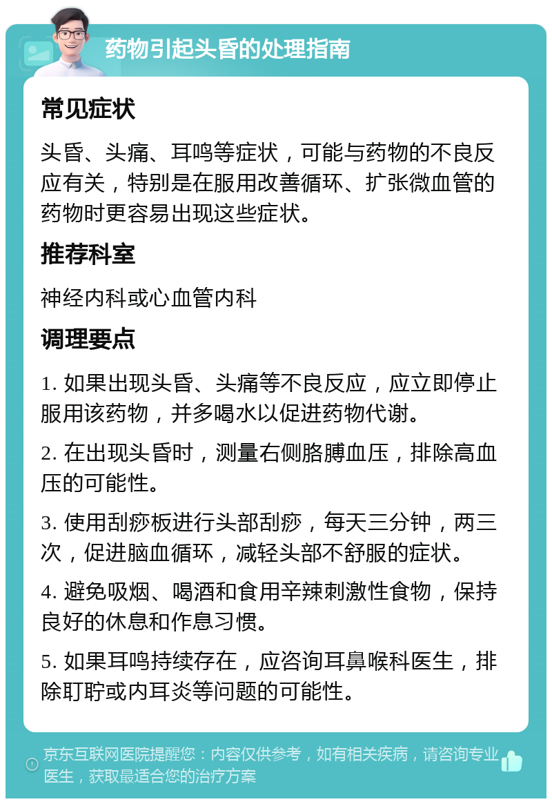 药物引起头昏的处理指南 常见症状 头昏、头痛、耳鸣等症状，可能与药物的不良反应有关，特别是在服用改善循环、扩张微血管的药物时更容易出现这些症状。 推荐科室 神经内科或心血管内科 调理要点 1. 如果出现头昏、头痛等不良反应，应立即停止服用该药物，并多喝水以促进药物代谢。 2. 在出现头昏时，测量右侧胳膊血压，排除高血压的可能性。 3. 使用刮痧板进行头部刮痧，每天三分钟，两三次，促进脑血循环，减轻头部不舒服的症状。 4. 避免吸烟、喝酒和食用辛辣刺激性食物，保持良好的休息和作息习惯。 5. 如果耳鸣持续存在，应咨询耳鼻喉科医生，排除耵聍或内耳炎等问题的可能性。