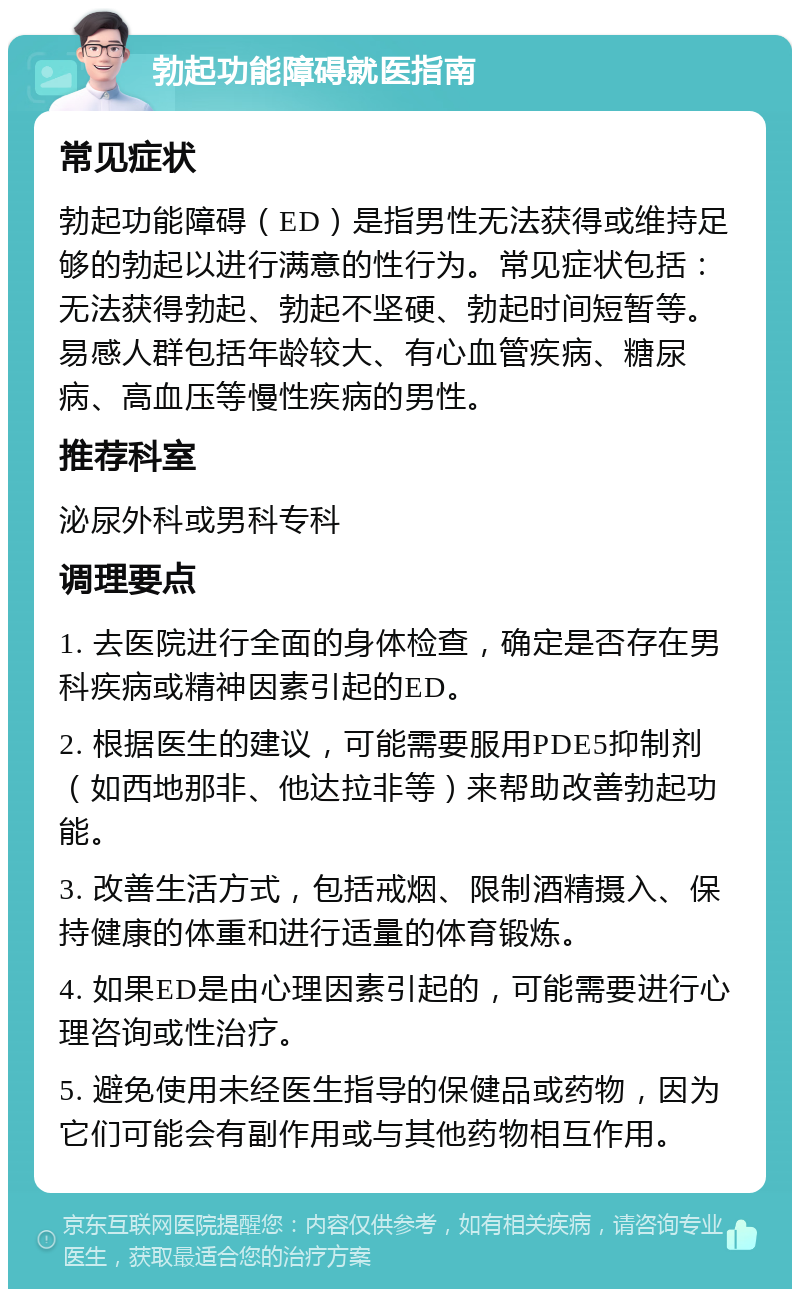 勃起功能障碍就医指南 常见症状 勃起功能障碍（ED）是指男性无法获得或维持足够的勃起以进行满意的性行为。常见症状包括：无法获得勃起、勃起不坚硬、勃起时间短暂等。易感人群包括年龄较大、有心血管疾病、糖尿病、高血压等慢性疾病的男性。 推荐科室 泌尿外科或男科专科 调理要点 1. 去医院进行全面的身体检查，确定是否存在男科疾病或精神因素引起的ED。 2. 根据医生的建议，可能需要服用PDE5抑制剂（如西地那非、他达拉非等）来帮助改善勃起功能。 3. 改善生活方式，包括戒烟、限制酒精摄入、保持健康的体重和进行适量的体育锻炼。 4. 如果ED是由心理因素引起的，可能需要进行心理咨询或性治疗。 5. 避免使用未经医生指导的保健品或药物，因为它们可能会有副作用或与其他药物相互作用。